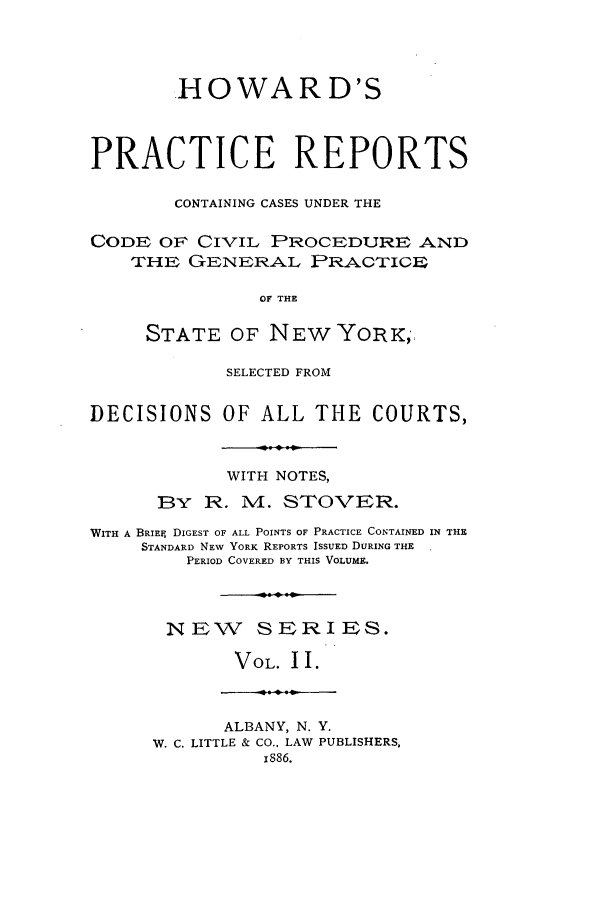 handle is hein.nysreports/stovhowap0002 and id is 1 raw text is: .HO WA R D'S
PRACTICE REPORTS
CONTAINING CASES UNDER THE
CODE OF CIVIL PROCEDURE AND
THE GENERAL PRACTIGEP
OF THE
STATE OF NEW YORK,
SELECTED FROM
DECISIONS OF ALL THE COURTS,
WITH NOTES,
BY R. M. STOVER.
WITH A BRIEF DIGEST OF ALL POINTS OF PRACTICE CONTAINED IN THE
STANDARD NEW YORK REPORTS ISSUED DURING THE
PERIOD COVERED BY THIS VOLUME.
NEW SERIES.
VOL. II.
ALBANY, N. Y.
W. C. LITTLE & CO.. LAW PUBLISHERS,
IS86.


