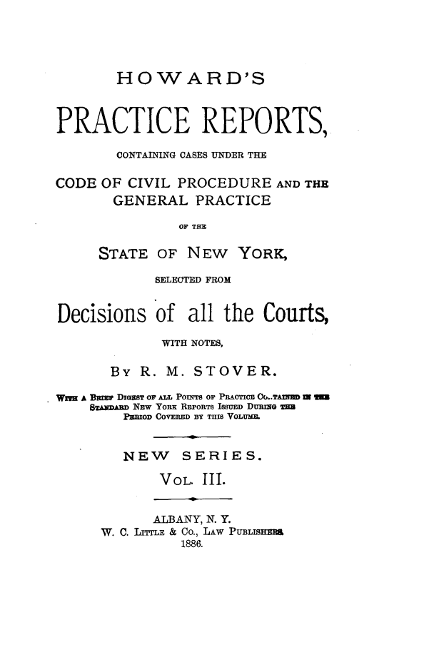 handle is hein.nysreports/stovhowap0003 and id is 1 raw text is: HOWARD'S
PRACTICE REPORTS,
CONTAINING CASES UNDER THE
CODE OF CIVIL PROCEDURE AND THE
GENERAL PRACTICE
OF THE
STATE OF NEW YORK.
SELECTED FROM
Decisions of all the Courts,
WITH NOTES,
By R. M. STOVER.
Wwix A BEimw DIGEIST OF ALL POMnTS OF PRACTICE C,..TAnv= m
8&mNDR NEW YORK REPORTS ISSUED DURING =a
PURIOD COVERED BY THIS VOLUMM
NEW SERIES.
VOL. III.

ALBANY, N. Y.
W. C. LIrE & Co., LAW PUBLISHERS
1886.


