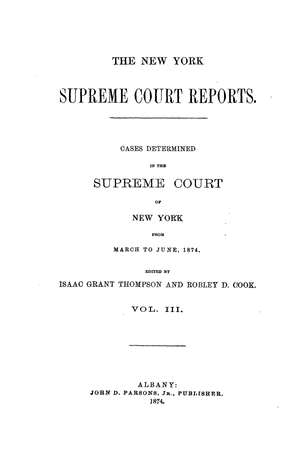 handle is hein.nysreports/thocoo0003 and id is 1 raw text is: THE NEW YORK
SUPREME COURT REPORTS.
CASES DETERMINED
mTIM
SUPREME COURT

NEW YORK
FROM
MARCH TO JUNE, 1874.
EDITED BY

ISAAC GRANT THOMPSON AND ROBLEY D. COOK.
VOL. III.

ALBANY:
JOHN D. PARSONS, JR., PUBLISHER.
1874.


