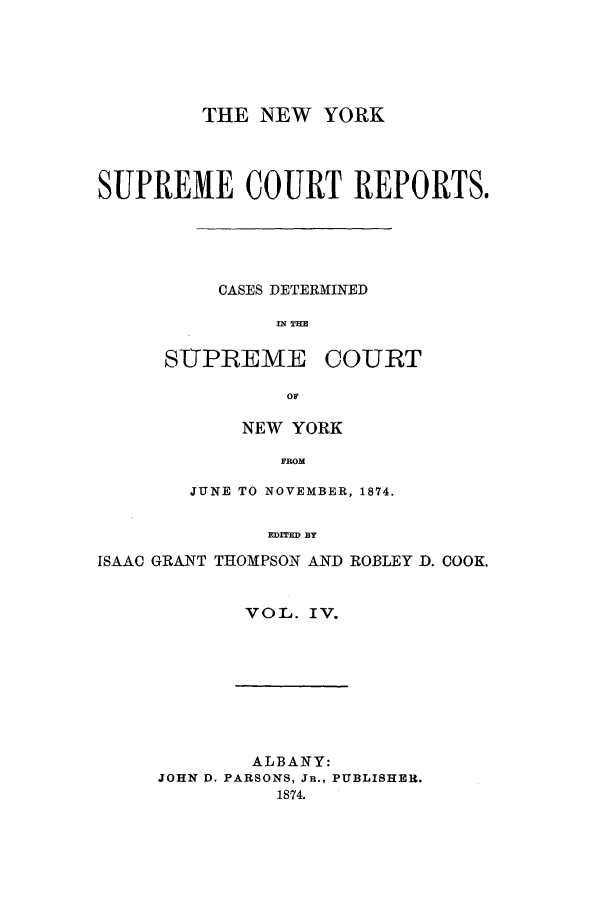 handle is hein.nysreports/thocoo0004 and id is 1 raw text is: THE NEW YORK
SUPREME COURT REPORTS.

CASES DETERMINED
IN TH

SlUPREME COURT
OF
NEW YORK
FROM

JUNE TO NOVEMBER, 1874.
EDITED BY
ISAAC GRANT THOMPSON AND ROBLEY D. COOK.

VOL. IV.

ALBANY:
JOHN D. PARSONS, JR., PUBLISHER.
1874.



