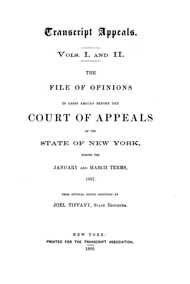 handle is hein.nysreports/traappf0001 and id is 1 raw text is:  ra 1sript appri0.
VOLS. I. AND II.
THE
FILE OF OPINIONS

CASES ARGUED BEFORE THE
COURT OF APPEALS
OF THE
STATE OF NEW XORK,
DURING THE

JANUARY AND MARCH TERMS,
1S67.
FROM OFFICIAL COPIES CERTIFIED BY
JOEL TIFFANY, STATE REPORTER.
NEW YORK:
PRINTED FOR THE TRANSCRIPT ASSOCIATION.
1868.


