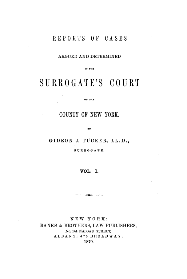 handle is hein.nysreports/tuckgiad0001 and id is 1 raw text is: REPORTS

OF CASES

ARGUED AND DETERMINED
IN THE

SURROGATE'S

COURT

OP THB

COUNTY OF NEW YORK.
BY
GIDEON J. TUCKER, LL.D.,

SURROGATE.
VOL. I.

NEW YORK:
BANKS & BROTHERS, LAW PUBLISHERS,
No. 144 NASSAU STREET.
ALBANY: 475 BROADWAY.
1870.


