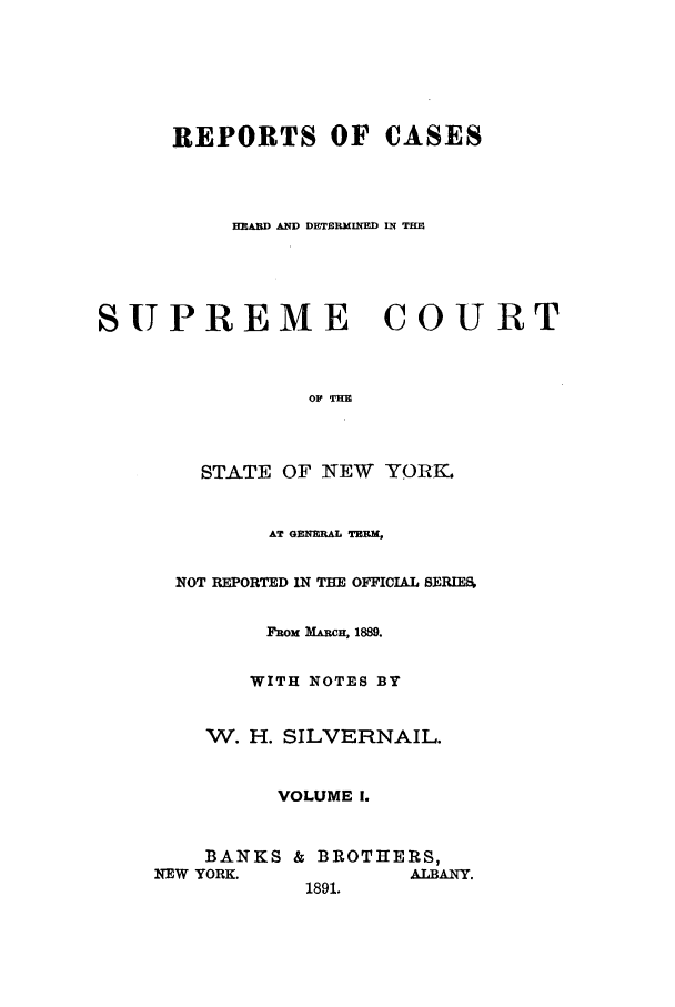 handle is hein.nysreports/whsilver0001 and id is 1 raw text is: REPORTS OF CASES
EARD AD DETERMINED IN THE
SUPREME COURT
O THE
STATE OF NEW YORK.

AT GENERAL TEEM,
NOT REPORTED IN TEE OFFICIAL SERIES,
FROM MARCH, 1889.
WITH NOTES BY
W. H. SILVERNAIL.
VOLUME 1.
BANKS & BROTHERS,
NEW YORK.                  ALBANY.
1891.


