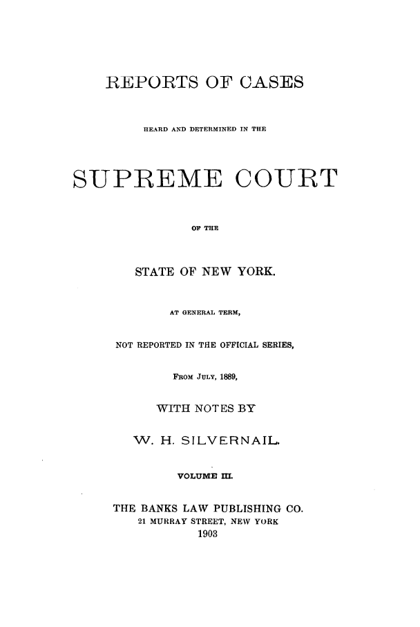 handle is hein.nysreports/whsilver0003 and id is 1 raw text is: REPORTS OF CASES
HEARD AND DETERMINED IN THE
SUPREME COURT
OF THE
STATE OF NEW YORK.

AT GENERAL TERM,
NOT REPORTED IN THE OFFICIAL SERIES,
FROM JULY, 1889,
WITH NOTES BY
W. H. SILVERNAIL
VOLUME HL
THE BANKS LAW PUBLISHING CO.
21 MURRAY STREET, NEW YORK
1903


