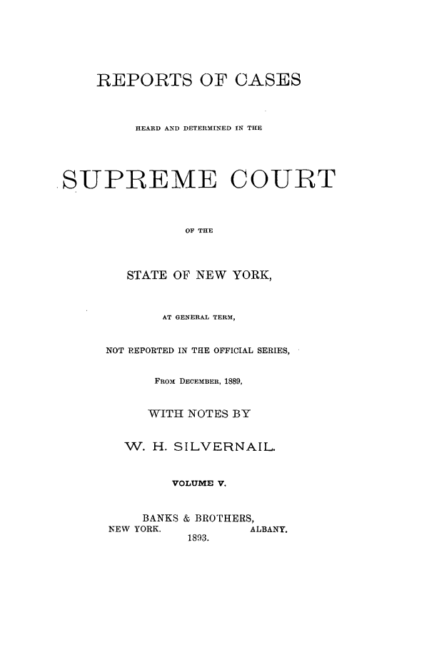 handle is hein.nysreports/whsilver0005 and id is 1 raw text is: REPORTS OF CASES
HEARD AND DETERMINED IN THE
SUPREME COURT
OF THE
STATE OF NEW YORK,

AT GENERAL TERM,
NOT REPORTED IN THE OFFICIAL SERIES,
FROM DECEMBER, 1889,
WITH NOTES BY
W. H. SILVERNAIL.
VOLUME V.
BANKS & BROTHERS,
NEW YORK.               ALBANY.
1893.


