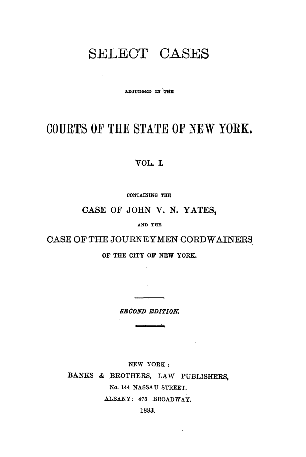 handle is hein.nysreports/yatesany0001 and id is 1 raw text is: 




SELECT


CASES


               DUDGED nq TIM



COURTS OF THE STATE OF NEW YORK.



                 VOL. 1.


               CONTAINING THE

       CASE OF JOHN V. N. YATES,
                 AND THE

CASE OF THE JOURNEYMEN CORDWAINERS


       OF THE CITY OF NEW YORK.





          BEsOzD EDITIO.X





          NEW YORK:
BANKS & BROTHERS, LAW PUBLISHERS,
        No. 144 NASSAU STREET.
        ALBANY: 475 BROADWAY.
              1883.


