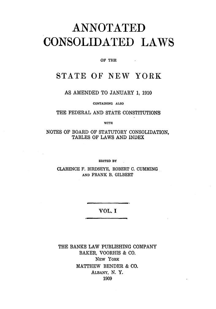 handle is hein.nysstatutes/bclnya0001 and id is 1 raw text is: ANNOTATED
CONSOLIDATED LAWS
OF THE

STATE

OF NEW

YORK

AS AMENDED TO JANUARY 1, 1910
CONTAINING ALSO
THE FEDERAL AND STATE CONSTITUTIONS
WITH
NOTES OF BOARD OF STATUTORY CONSOLIDATION,
TABLES OF LAWS AND INDEX
EDITED BY
CLARENCE F. BIRDSEYE, ROBERT C. CUMMING
AND FRANK B. GILBERT

VOL. I

THE BANKS LAW PUBLISHING COMPANY
BAKER, VOORHIS & CO.
NEW YORK
MATTHEW BENDER & CO.
ALBANY, N. Y.
1909


