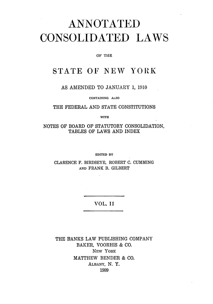 handle is hein.nysstatutes/bclnya0002 and id is 1 raw text is: ANNOTATED
CONSOLIDATED LAWS
OF THE

STATE

OF NEW

YORK

AS AMENDED TO JANUARY 1, 1910
CONTAINING ALSO
THE FEDERAL AND STATE CONSTITUTIONS
WITH
NOTES OF BOARD OF STATUTORY CONSOLIDATION,
TABLES OF LAWS AND INDEX
EDITED BY

CLARENCE

F. BIRDSEYE, ROBERT C. CUMMING
AND FRANK B. GILBERT

VOL. II

THE BANKS LAW PUBLISHING COMPANY
BAKER, VOORHIS & CO.
NEW YORK
MATTHEW BENDER & CO.
ALBANY, N. Y.
1909


