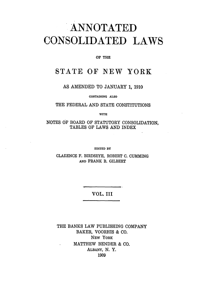 handle is hein.nysstatutes/bclnya0003 and id is 1 raw text is: ANNOTATED
CONSOLIDATED LAWS
OF THE

STATE

OF NEW YORK

AS AMENDED TO JANUARY 1, 1910
CONTAINING ALSO
THE FEDERAL AND STATE CONSTITUTIONS
WITH
NOTES OF BOARD OF STATUTORY CONSOLIDATION,
TABLES OF LAWS AND INDEX
EDITED BY
CLARENCE F. BIRDSEYE, ROBERT C. CUMMING
AND FRANK B. GILBERT

VOL. III

THE BANKS LAW PUBLISHING COMPANY
BAKER, VOORHIS & CO.
NEW YORK
MATTHEW BENDER & CO.
ALBANY, N. Y.
1909


