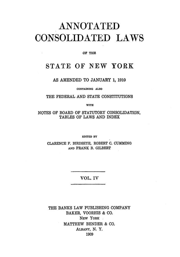 handle is hein.nysstatutes/bclnya0004 and id is 1 raw text is: ANNOTATED
CONSOLIDATED LAWS
OF THE

STATE

OF NEW YORK

AS AMENDED TO JANUARY 1, 1910
CONTAINING ALSO
THE FEDERAL AND STATE CONSTITUTIONS
WITH
NOTES OF BOARD OF STATUTORY CONSOLIDATION,
TABLES OF LAWS AND INDEX
EDITED BY
CLARENCE F. BIRDSEYE, ROBERT C. CUMMING
AND FRANK B. GILBERT

VOL. IV

THE BANKS LAW PUBLISHING COMPANY
BAKER, VOORHIS & CO.
NEW YORK
MATTHEW BENDER & CO.
ALBANY, N. Y.
1909


