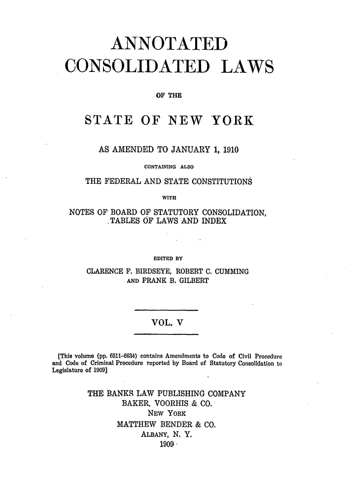handle is hein.nysstatutes/bclnya0005 and id is 1 raw text is: ANNOTATED
CONSOLIDATED LAWS
OF THE

STATE

OF NEW YORK

AS AMENDED TO JANUARY 1, 1910
CONTAINING ALSO
THE FEDERAL AND STATE CONSTITUTIONS
WITH
NOTES OF BOARD OF STATUTORY CONSOLIDATION,
.TABLES OF LAWS AND INDEX
EDITED BY

CLARENCE

F. BIRDSEYE, ROBERT C. CUMMING
AND FRANK B. GILBERT

VOL. V

[This volume (pp. 6511-6634) contains Amendments to Code of Civil Procedure
and Code of Criminal Procedure reported by Board of Statutory Consolidation to
Legislature of 1909]
THE BANKS LAW PUBLISHING COMPANY
BAKER, VOORHIS & CO.
NEW YORK
MATTHEW BENDER & CO.
ALBANY, N. Y.
1909.


