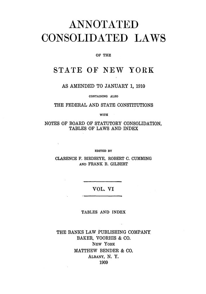 handle is hein.nysstatutes/bclnya0006 and id is 1 raw text is: ANNOTATED
CONSOLIDATED LAWS
OF THE

STATE

OF NEW YORK

AS AMENDED TO JANUARY 1, 1910
CONTAINING ALSO
THE FEDERAL AND STATE CONSTITUTIONS
WITH
NOTES OF BOARD OF STATUTORY CONSOLIDATION,
TABLES OF LAWS AND INDEX
EDITED BY
CLARENCE F. BIRDSEYE, ROBERT C. CUMMING
AND FRANK B. GILBERT

VOL. VI

TABLES AND INDEX
THE BANKS LAW PUBLISHING COMPANY
BAKER, VOORHIS & CO.
NEW YORK
MATTHEW BENDER & CO.
ALBANY, N. Y.
1909


