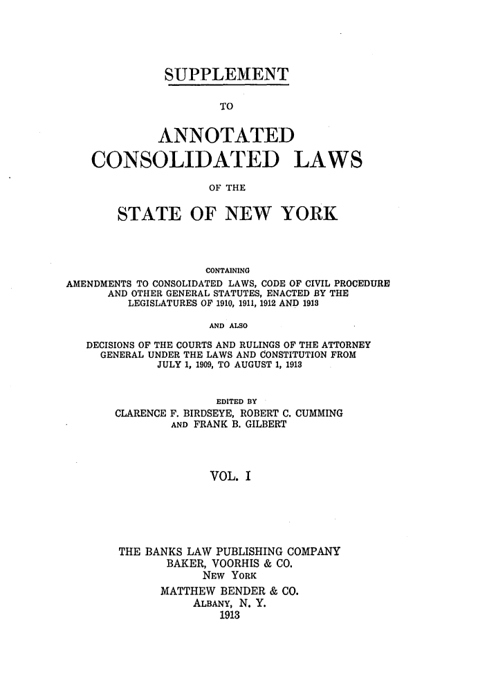handle is hein.nysstatutes/bclnya0007 and id is 1 raw text is: SUPPLEMENT
TO
ANNOTATED
CONSOLIDATED LAWS
OF THE
STATE OF NEW YORK
CONTAINING
AMENDMENTS TO CONSOLIDATED LAWS, CODE OF CIVIL PROCEDURE
AND OTHER GENERAL STATUTES, ENACTED BY THE
LEGISLATURES OF 1910, 1911, 1912 AND 1913
AND ALSO
DECISIONS OF THE COURTS AND RULINGS OF THE ATTORNEY
GENERAL UNDER THE LAWS AND CONSTITUTION FROM
JULY 1, 1909, TO AUGUST 1, 1913

CLARENCE

EDITED BY
F. BIRDSEYE, ROBERT C. CUMMING
AND FRANK B. GILBERT

VOL. I

THE BANKS LAW PUBLISHING COMPANY
BAKER, VOORHIS & CO.
NEW YORK
MATTHEW BENDER & CO.
ALBANY, N. Y.
1913


