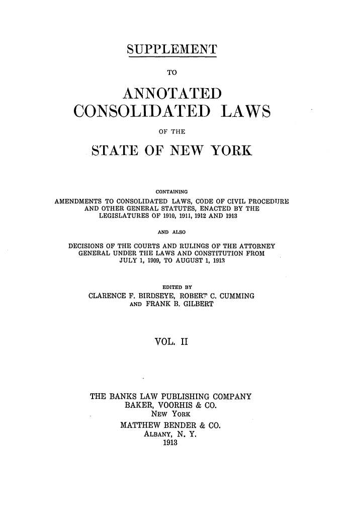 handle is hein.nysstatutes/bclnya0008 and id is 1 raw text is: SUPPLEMENT

TO
ANNOTATED
CONSOLIDATED LAWS
OF THE
STATE OF NEW YORK
CONTAINING
AMENDMENTS TO CONSOLIDATED LAWS, CODE OF CIVIL PROCEDURE
AND OTHER GENERAL STATUTES, ENACTED BY THE
LEGISLATURES OF 1910, 1911, 1912 AND 1913
AND ALSO
DECISIONS OF THE COURTS AND RULINGS OF THE ATTORNEY
GENERAL UNDER THE LAWS AND CONSTITUTION FROM
JULY 1, 1909, TO AUGUST 1, 1913

CLARENCE

EDITED BY
F. BIRDSEYE, ROBERT C. CUMMING
AND FRANK B. GILBERT

VOL. II

THE BANKS LAW PUBLISHING COMPANY
BAKER, VOORHIS & CO.
NEW YORK
MATTHEW BENDER & CO.
ALBANY, N. Y.
1913


