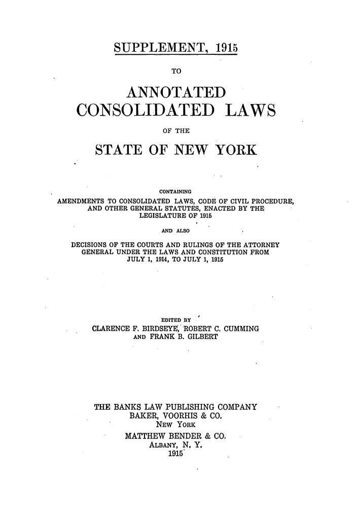 handle is hein.nysstatutes/bclnya0010 and id is 1 raw text is: SUPPLEMENT, 1915

TO
ANNOTATED
CONSOLIDATED LAWS
OF THE
STATE OF NEW YORK
CONTAINING
AMENDMENTS TO CONSOLIDATED LAWS, CODE OF CIVIL PROCEDURE,
AND OTHER GENERAL STATUTES, ENACTED BY THE
LEGISLATURE OF 1915
AND ALSO
DECISIONS OF THE COURTS AND RULINGS OF THE ATTORNEY
GENERAL UNDER THE LAWS AND CONSTITUTION FROM
JULY 1, 1914, TO JULY 1, 1915

CLARENCE

EDITED BY
F. BIRDSEYE ROBERT C. CUMMING
AND FRANK B. GILBERT

THE BANKS LAW PUBLISHING COMPANY
BAKER, VOORHIS & CO.
NEW YORK
MATTHEW BENDER & CO.
ALBANY, N. Y.
1915


