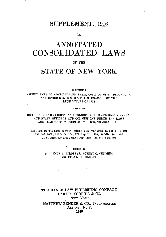 handle is hein.nysstatutes/bclnya0011 and id is 1 raw text is: SUPPLEMENT, 1916

TO
ANNOTATED
CONSOLIDATED LAWS
OF THE
STATE OF NEW YORK
CONTAINING
AMENDMENTS TO CONSOLIDATED LAWS, CODE OF CIVIL PROCEI)URE,
AND OTHER GENERAL STATUTES, ENACTED BY 'I'll E
LEGISLATURE OF 1910
AND ALSO
DECISIONS OF THE COURTS AND RULINGS OF THE ATTORNEY (ENERAL
AND sTATE OFFICERS AND COMMISSIONS UNDER THE LA\VS
AND CONSTITUTION FROM JULY 1, 1915, TO JULY 1, 1910

[Decisionis Include those reported during such year down to 241 F
231 Fedl. 1023; 118 N. Y. 294; 171 App. Div. 768; 94 Misc. 74
N. Y. Supp. 623, and 7 State Dept. Rep. Adv. Sheet No. 421
EDITED BY
CLARENCE F. BIRDSEYE, ROBERT. C. CUMMINQ
Am) FRANK B. GILBERT
THE BANKS LAW PUBLISHING COMPANY
BAKER, VOORHIS & CO.
NEW YORK
MATTHEW BENDER & CO., INCORPORATED
ALBANY, N. Y.
1916

4. 201;
15 9


