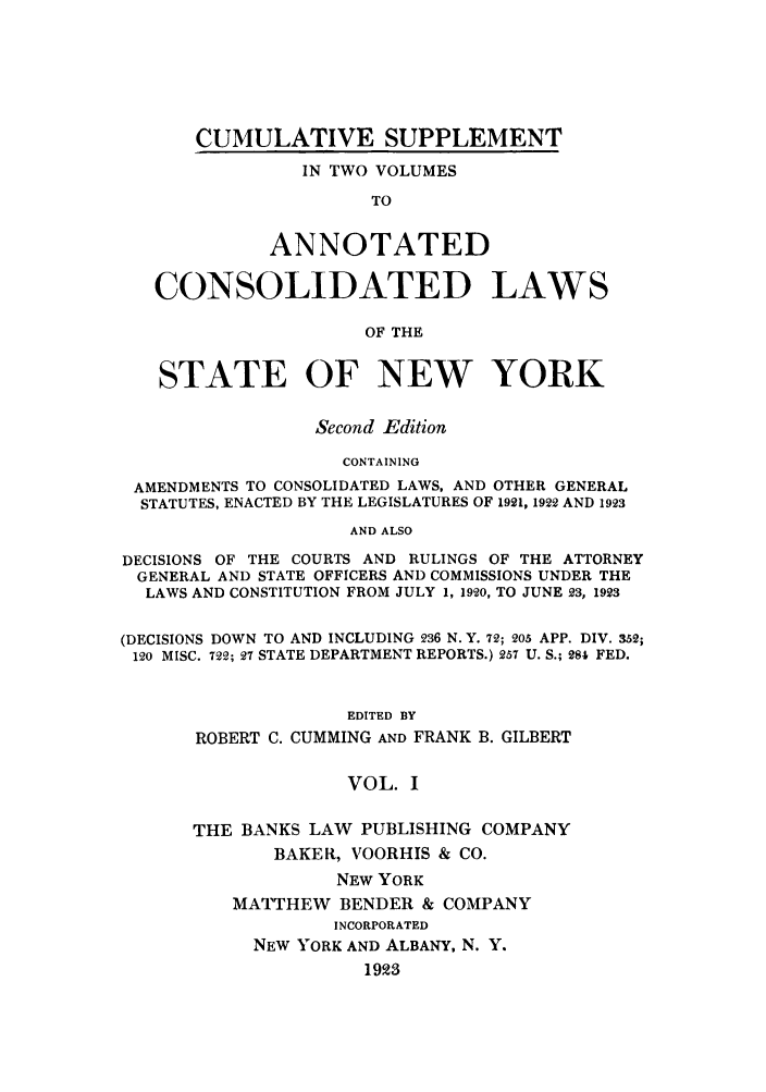 handle is hein.nysstatutes/bclnyat0012 and id is 1 raw text is: CUMULATIVE SUPPLEMENT
IN TWO VOLUMES
TO
ANNOTATED
CONSOLIDATED LAWS
OF THE
STATE OF NEW YORK
Second Edition
CONTAINING
AMENDMENTS TO CONSOLIDATED LAWS, AND OTHER GENERAL
STATUTES, ENACTED BY THE LEGISLATURES OF 1921, 1922 AND 1923
AND ALSO
DECISIONS OF THE COURTS AND RULINGS OF THE ATTORNEY
GENERAL AND STATE OFFICERS AND COMMISSIONS UNDER THE
LAWS AND CONSTITUTION FROM JULY 1, 1920, TO JUNE 23, 1923
(DECISIONS DOWN TO AND INCLUDING 236 N. Y. 72; 205 APP. DIV. 352;
120 MISC. 722; 27 STATE DEPARTMENT REPORTS.) 257 U. S.; 281 FED.
EDITED BY
ROBERT C. CUMMING AND FRANK B. GILBERT
VOL. I

THE BANKS LAW PUBLISHING COMPANY
BAKER, VOORHIS & CO.
NEW YORK
MATTHEW BENDER & COMPANY
INCORPORATED
NEW YORK AND ALBANY, N. Y.
1923


