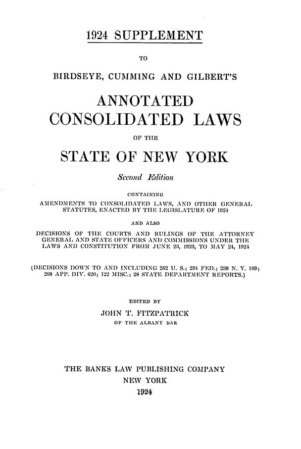 handle is hein.nysstatutes/bclnyat0014 and id is 1 raw text is: 1924 S UPPLEMENT

TO
BIRDSEYE, CUMMING AND GILBERT'S
ANNOTATED
CONSOLIDATED LAWS
OF TiE
STATE OF NEW YORK
Second Edition
CONTAINING
AMENDMENTS TO CONSOIII)ATEI) LAWS, AND OTHER GENERAL
STATUTES, ENACTED BY THE IEGISLATURE 01 1924
AND ALSO
DECISIONS OF TIiE COURTS AND RULINGS OF THE ATTORNEY
GENERA, AND STATE OFFICERS AND COMMISSIONS UNDER THE
LAWS AND CONSTITUTION FROM JUNE 23, 1923, TO MAY 24, 1924
(DECISIONS DOWN TO AND INCLUDING 262 U. S.; 291, lEI).; 238 N. Y. 109;
208 APP. DIV. 620; 122 MISC.; 28 STATE I)EPARITMFNT REPORTS.)
EDITED BY
JOHN T. FITZPATRICK
OF TIlE ALIIANY BAl
THE BANKS LAW PUBLISHING COMPANY
NEW YORK
1924


