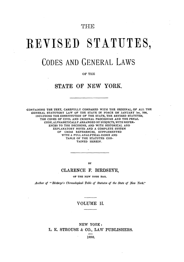 handle is hein.nysstatutes/birresc0002 and id is 1 raw text is: THE
REVISED STATUTES,
CODES AND GENERAL LAWS
OF TILE
STATE OF NEW YORK.

CONTAINING THE TEXT, CAREFULLY COMPARED WITH THE ORIGINAL, OF ALL THE
GENERAL STATUTORY LAW OF TIE STATE IN FORCE ON JANUARY 15T, 1890,
INCLUDING THE CONSTITUTION OF THE STATE, THE REVISED STATUTES,
THE COD)ES OF CIVIL AND CRIMINAL PROCEDURE AND THE PENAL
CODE, ALPHABETICALLY ARRANGED BY SUBJECTS, WITH REFER-
ENCES TO THE DECISIONS, AND WITH HISTORICAL AND
EXPLANATORY NOTES AND A COMPLETE SYSTEM
OF CROSS REFERENCES, SUPPLEMENTED
WITH A FULL ANALYTICAL INDEX AND
TABLE OF THE STATUTES CON-
TAINED HEREIN.
BY
CLARENCE F. BIRDSEYE,
OF THE NEW YORK BAR.
Author' of Birdseye'a Chronologqtcal Table of Statutes of the State of .New York.
VOLUME II.
NEW YORK:
L. K. STROUSE & CO., LAW PUBLISHERS.
1890.


