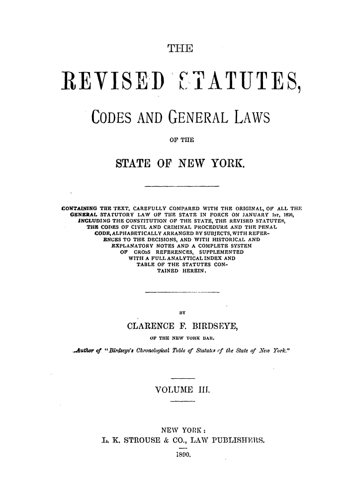 handle is hein.nysstatutes/birresc0003 and id is 1 raw text is: TI-IE
REVISED  i.TATUTES,
CODES AND GENERAL LAWS
OF THE
STATE OF NEW YORK.

CONTAINING THE TEXT, CAREFULLY COMPARED WITH THE ORIGINAL, OF ALL THE
GENERAL STATUTORY LAW OF THE STATE IN FORCE ON JANUARY Isr, 18O,
INCLUDING THE CONSTITUTION OF THE STATE, THE REVISED STATUTES,
THE CODES OF CIVIL AND CRIMINAL PROCEDURE AND THE PENAL
CODE, ALPHABETICALLY ARRANGED BY SUBJECTS, WITH REFER-
ENCES TO THE DECISIONS, AND WITH HISTORICAL AND
EXPLANATORY NOTES AND A COMPLETE SYSTEM
OF CROSS REFERENCES, SUPPLEMENTED
WITH A FULL ANALYTICAL INDEX AND
TABLE OF THE STATUTES CON-
TAINED HEREIN.
BY
CLARENCE F. BIRDSEYE,
OF THE NEW YORK UARl.
.Auauor of Birdseye'a Chronoloflcal Tubl of Statuti's ,f the State of -Yeiv York.
VOLUME III.
NEW YORK:
fL. K. STROUSE & CO., LAW PUBLISHERS.
1890.


