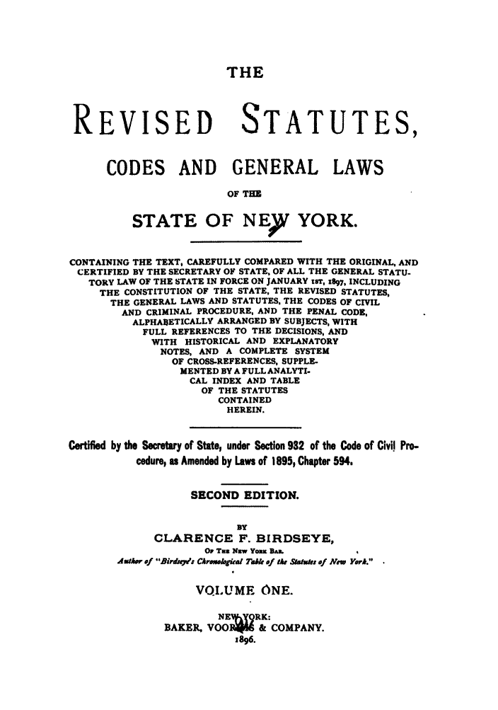 handle is hein.nysstatutes/birrsc0001 and id is 1 raw text is: THE
REVISED STATUTES,
CODES AND GENERAL LAWS
OF T=
STATE OF NEY YORK.
CONTAINING THE TEXT, CAREFULLY COMPARED WITH THE ORIGINAL, AND
CERTIFIED BY THE SECRETARY OF STATE, OF ALL THE GENERAL STATU-
TORY LAW OF THE STATE IN FORCE ON JANUARY zST, 1897, INCLUDING
THE CONSTITUTION OF THE STATE, THE REVISED STATUTES,
THE GENERAL LAWS AND STATUTES, THE CODES OF CIVIL
AND CRIMINAL PROCEDURE, AND THE PENAL CODE,
ALPHABETICALLY ARRANGED BY SUBJECTS, WITH
FULL REFERENCES TO THE DECISIONS, AND
WITH HISTORICAL AND EXPLANATORY
NOTES, AND A COMPLETE SYSTEM
OF CROSS-REFERENCES, SUPPLE.
MENTED BY A FULL ANALYTI.
CAL INDEX AND TABLE
OF THE STATUTES
CONTAINED
HEREIN.
Certified by the Secretary of State, under Section 982 of the Code of Civil Pro-
cedure, as Amended by Laws of 1895, Chapter 594.
SECOND EDITION.
BY
CLARENCE F. BIRDSEYE,
OF Tam Naw Yomm DAm.
AulaAr 9f B9irdeg: CArmiul4al TaIe of fk Staufts of Now Yark.
VOLUME ONE.
NE gRK:
BAKER, VOOR;I& & COMPANY.
1896.


