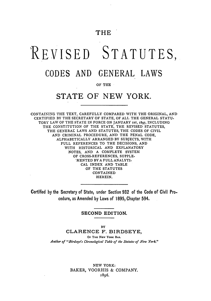 handle is hein.nysstatutes/birrsc0002 and id is 1 raw text is: THE
REVISED STATUTES,
CODES AND GENERAL LAWS
OF TIlE
STATE OF NEW YORK.
CONTAINING THE TEXT, CAREFULLY COMPARED WITH THE ORIGINAL, AND
CERTIFIED BY THE SECRETARY OF STATE, OF ALL THE GENERAL STATU-
TORY LAW OF THE STATE IN FORCE ON JANUARY IST, 1897, INCLUDING
THE CONSTITUTION OF THE STATE, THE REVISED STATUTES,
THE GENERAL LAWS AND STATUTES, THE CODES OF CIVIL
AND CRIMINAL PROCEDURE, AND THE PENAL CODE,
ALPHABETICALLY ARRANGED BY SUBJECTS, WITH
FULL REFERENCES TO THE DECISIONS, AND
WITH HISTORICAL AND EXPLANATORY
NOTES, AND A COMPLETE SYSTEM
OF CROSS-REFERENCES, SUPPLE.
MENTED BYA FULL ANALYTI-
CAL INDEX AND TABLE
OF THE STATUTES
CONTAINED
HEREIN.
Certified by the Secretary of State, under Section 932 of the Code of Civil Pro-
cedure, as Amended by Laws of 1895, Chapter 594.
SECOND EDITION.
BY
CLARENCE F. BIRDSEYE,
OF Tim NRw YORK BAR.
Author of Birdseye's Chronological Table of the Statute: of New York.
NEW YORK:
BAKER, VOORHIS & COMPANY.
1896.


