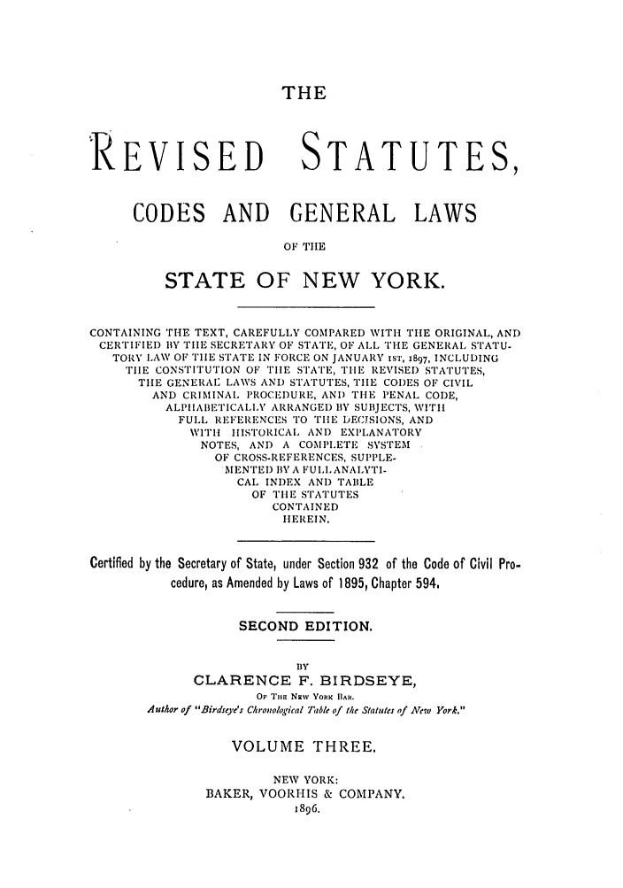 handle is hein.nysstatutes/birrsc0003 and id is 1 raw text is: THE
'REVISED STATUTES,
CODES AND GENERAL LAWS
OF TIlE
STATE OF NEW YORK.
CONTAINING THE TEXT, CAREFULLY COMPARED WITH THE ORIGINAL, AND
CERTIFIED BY THE SECRETARY OF STATE, OF ALL THE GENERAL STATU-
TORY LAW OF TIIE STATE IN FORCE ON JANUARY tST, 1897, INCLUDING
TIE CONSTITUTION OF TIE STATE, THiE REVISED STATUTES,
THE GENERAL LAWS AND STATUTES, TIIE CODES OF CIVIL
AND CRIMINAL PROCEDURE, AND TILE PENAL CODE,
ALPIIABIIETICALLY ARRANGEI) BY SUBJECTS, WITH
FULL REIFERENCES TO TIE DECJSIONS, AND
WITH IISTORICAL ANI) EXPLANATORY
NOTES, AND A COMPLETE SYSTEM
OF CROSS-REFERENCES, SUPPLE-
MENTED BY A FULL, ANALYTI-
CAL INDEX AND TABLE
OF THE STATUTES
CONTAINED
HEREIN.
Certified by the Secretary of State, under Section 932 of the Code of Civil Pro-
cedure, as Amended by Laws of 1895, Chapter 594,
SECOND EDITION.
BY
CLARENCE F. BIRDSEYE,
OF Timin Niw YOV K BAR.
Author of Birdseye's Chronological Table of the Statutes of New York.
VOLUME THREE.
NEW YORK:
BAKER, VOORHIS & COMPANY.
1896.


