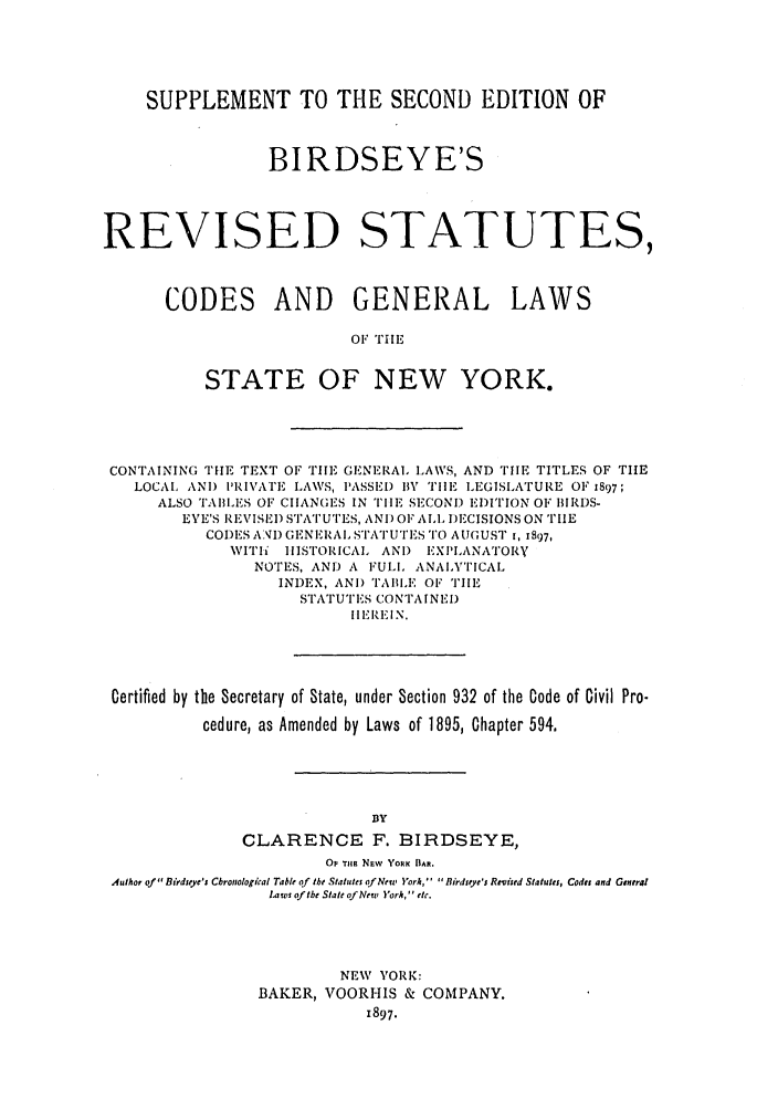 handle is hein.nysstatutes/birrsc0004 and id is 1 raw text is: SUPPLEMENT TO THE SECOND EDITION OF
BIRDSEYE'S
REVISED STATUTES,
CODES AND GENERAL LAWS
OF TIE
STATE OF NEW YORK.

CONTAINING THE TEXT OF TIE GENERAl. LAWS, AND TILE TITLES OF TIHE
LOCAL AN) PRIVAI'E LAWS, PASSED 1BY TIE LEGISLATURE OF 1897;
ALSO TAILES OF CIANGES IN TIIE SECONI) EDITION OF BIRDS-
EYE'S REVISE]) STATUTES, ANI) OF ALL DECISIONS ON TIE
CODES AN) GENERAL STATUTES TO AUGUST t, 1897,
WITh   HISTORICAL ANI) EXPLANATORY
NOTES, AND A FULL ANAIXTICAL
INDEX, AN) TAII.E OF THE
STATUTES CONTAINE)
I I EREI N.
Certified by the Secretary of State, under Section 932 of the Code of Civil Pro-
cedure, as Amended by Laws of 1895, Chapter 594,
3Y
CLARENCE F. BIRDSEYE,
OP THE Nuw YORK BAR.
Author of Birdseye's Cbronological Table of the Statutes ofNery York,'  Birleye's R -viied Statutes, Code and General
Laws of the State of New ork, etc.
NEW VORK:
BAKER, VOORHIS & COMPANY.
1897.


