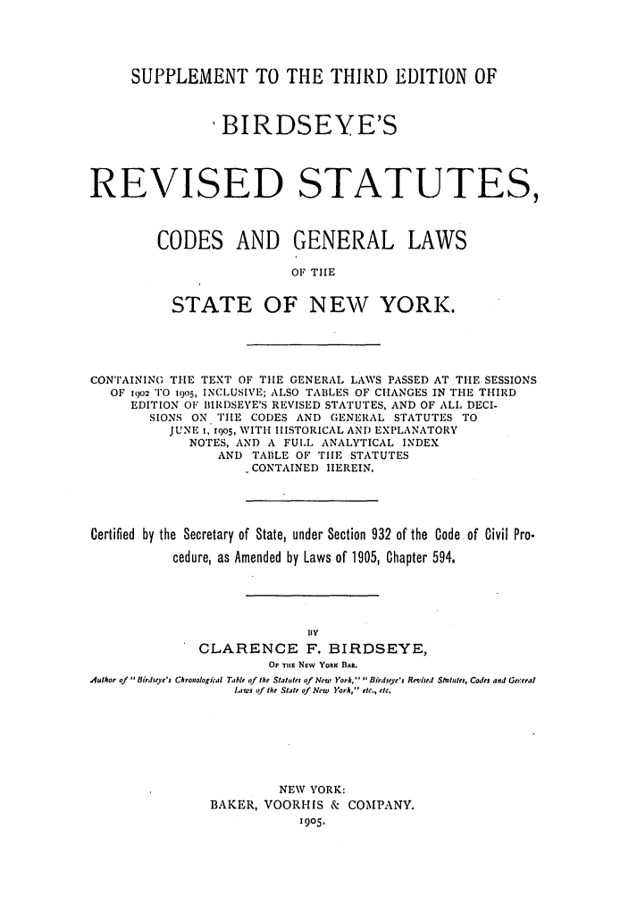 handle is hein.nysstatutes/brsclny0001 and id is 1 raw text is: SUPPLEMENT TO THE THIRD EDITION OF
BIRDSEYE'S
REVISED STATUTES,
CODES AND GENERAL LAWS
OF TIlE
STATE OF NEW YORK.

CONTAINING THE TEXT OF THE GENERAL LAWS PASSED AT THE SESSIONS
OF 1902 TO 1905, INCLUSIVE; ALSO TABLES OF CHANGES IN THE THIRD
EDITION OF BIRI)SEYE'S REVISED STATUTES, AND OF ALL DECI-
SIONS ON TIE CODES AND GENERAL STATUTES TO
JUNE , xqo5, WITH HISTORICAL AND EXPLANATORY
NOTES, AND A FULL ANALYTICAL INDEX
AND TABLE OF TIlE STATUTES
CONTAINED HEREIN.
Certified by the Secretary of State, under Section 932 of the Code of Civil Pro.
cedure, as Amended by Laws of 1905, Chapter 594,
BY
CLARENCE F. BIRDSEYE,
Or TlEr NEw YORK BAR.
Author of Birdieye's Chronologkal Table of the Statutes of Newp York,  Birdseye's Revised Stututes, Codes and Gereral
Laws of the State of New  York, etc., etc.
NEW YORK:
BAKER, VOORHIS & COMPANY.
1905.



