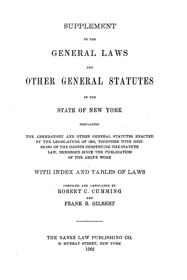 handle is hein.nysstatutes/cgsgl0001 and id is 1 raw text is: SUPPLEMENT
TO TIIE

GENERAL

LAWS

OTHER GENERAL STATUTES
OF TIE
STATE OF NEW YORK
CONTAINING
TIE AMENDATORY AND OTHER GENERAL STATUTES ENACTED
BY ''iIm LEGISLATURE OF 1002, TOGETrIIER WITH DECI-
SIONS OF THE COURTS CONSTRUING TIE STATUTE
LAW, RENDERED SINCE TiE PUBLICATION
OF TIlE ABOVE WORK
WITH INDEX AND TA13LES OF LAWS
COMPILEID AND ANNOTATD1) BlY
ROBERT C. CUMMING
AND
FRANK B. GILBERT

THE 1ANKS LAW PUBIISHING CO.
21 MURRAY STREET, NEW YORK
1902


