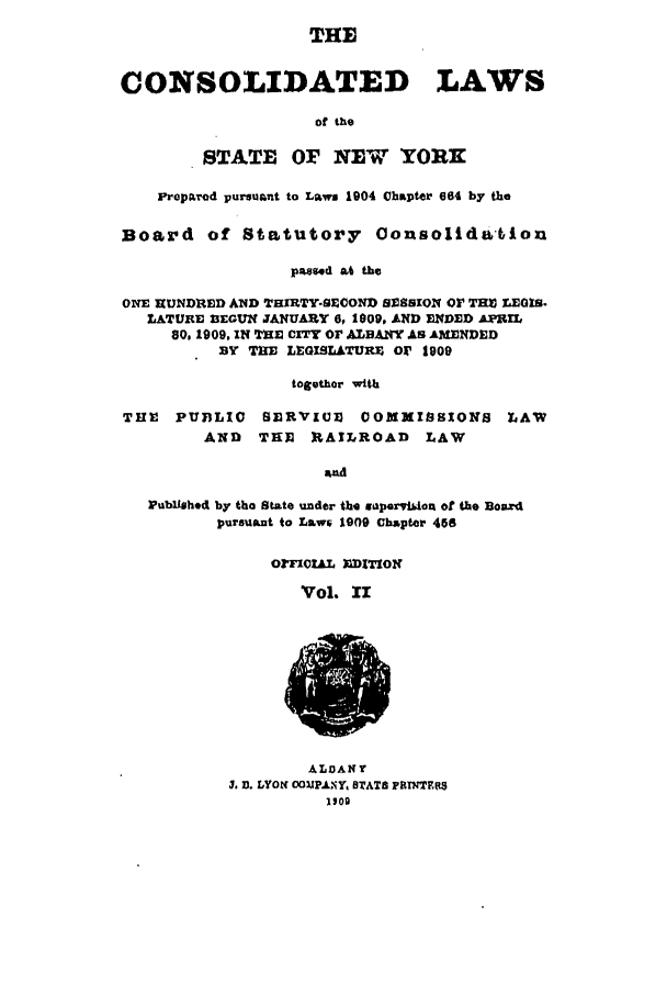 handle is hein.nysstatutes/clsny0002 and id is 1 raw text is: THE
CONSOLIDATED LAWS
of the
STATE OF NEW YORK
Preparod pursuant to Laws 1904 Chapter 664 by the
Board of Statutory OonsolidtiAoxi
paeosd at the
ONE HUNDRED A1D TElIRTY-SECOND SESSION Or TM LEGIS.
LATURE 33EGUX JANUARY 6, 1009, AND ENDED ArPIL
80, 1909, IN TnE CITY OF ALBANY AS AMENDED
BY THE LEGISLATURE Or 1909
togethor with
TI11  PUBLIC   SERVIUE COMXISSIONS         LAW
AND   THE   RAILROAD     LAW
and
PubUmhtd by tho State under the gporviiost of the Board
pursuant to Laws 1909 Ch~pter 468

OFFICIAL DITIOr
'Vol. XI

ALBANY
3 D. LYON OOUpJAXY STATB FRTNTFRS
1109


