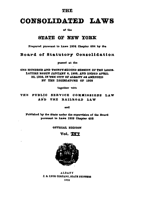 handle is hein.nysstatutes/clsny0003 and id is 1 raw text is: THE
CONSOLIDATED LAWS
of the
STATE OV NEW YORR
Prepowd pursuant to Laws 1904 Chapter 664 by the
Boa xd of Statutor'y Oonsolidationi
p     mad M the
ONE XIUNDRED AD THMT4-9ECONfD SESSION OF THE =aiaz
LATURE BEGUN JANUARY 8, 1900, AW ENIED APRIL
80, 1909, IN THE CXTY Or ALBANY A* AMNDXD
3Y THE LEGISLATURE OP 1909
togather with
TE  PUBLIC    SERVICE    0OMIbSIO8     LAW
AND   THE   RAILMOAD     LAW
and
Publsbhed by the State ander the guparviast of ame 3ord
pursuant to ;rws 1909 Chapter 468

OFFCIA EDITION
Vol. '

ALfL4NV
I. & LYOx GOMPANY, SlATs PRlfagt8


