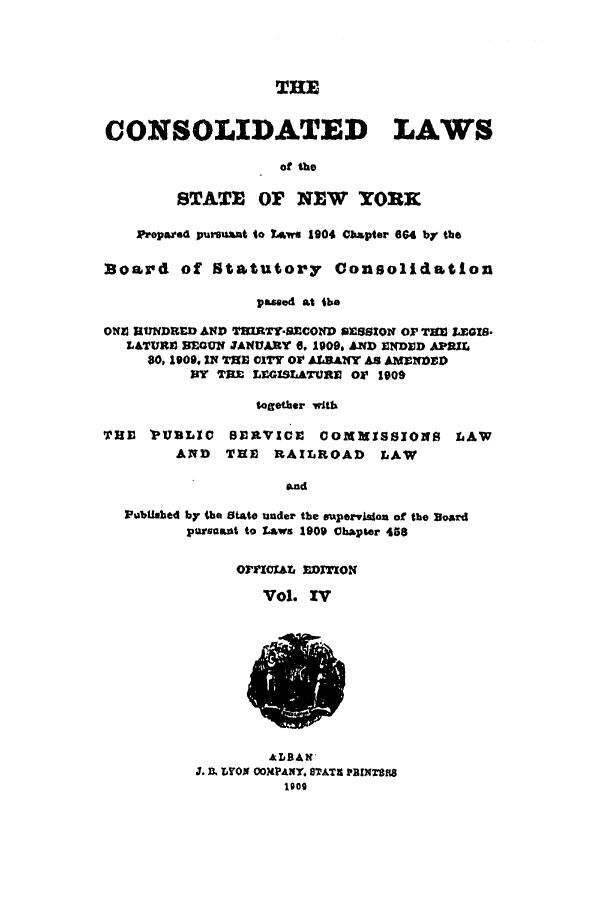 handle is hein.nysstatutes/clsny0004 and id is 1 raw text is: THE
CONSOLIDATED LAWS
of the
STATE OF NEW YORK
Propaze4 pursuant to Laws 1904 Chapter 664 by the
Board of Statutory Consolidation
passed at the
ONI HUNDRED AND TMRTY-S1CON SESSION OP TU)M LEGIS.
LATURZ BEGUN JANUARY 6. 1909, AND NDIOD APRML
80, 1909, IN THE 01TY Or ALBANY AS AME1DED
BY TRE LEGISLATURM OF 1909
toWgether with
THE IPUBLIC SERVICE       COMMISSIONS LAW
AND   THE RAILROAD       LAW
and
Pubalihed by the State under the supervision of the Board
purnsant to Laws 1909 Chapter 458

OFrICIAL EDITZON
Vol. IV

ALBAN'
J. D LYOO OOMPANX. STATA PBRlNTOR


