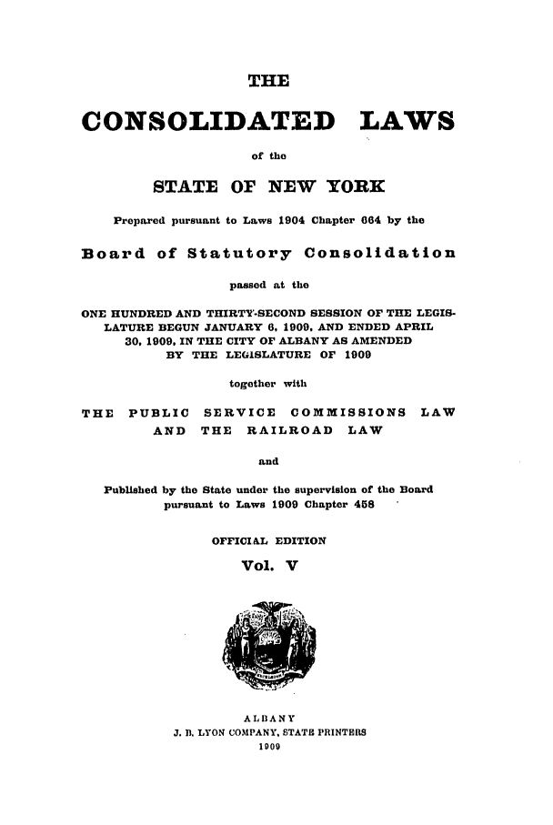 handle is hein.nysstatutes/clsny0005 and id is 1 raw text is: THE
CONSOLIDATED LAWS
of the
STATE OF NEW YORK
Prepared pursuant to Laws 1904 Chapter 064 by the
Board of Statutory Consolidation
passed at the
ONE HUNDRED AND THIRTY-SECOND SESSION OF THE LEGIS-
LATURE BEGUN JANUARY 6, 1909, AND ENDED APRIL
30, 1909, IN THE CITY OF ALBANY AS AMENDED
BY THE LEGISLATURE OF 1909
together with
THE   PUBLIC    SERVICE    COMMISSIONS LAW
AND   THE   RAILROAD     LAW
and
Published by the State under the supervision of the Board
pursuant to Laws 1909 Chapter 458

OFFICI AL EDITION
Vol. V

ALBANY
J. B. LYON COMPANY. STATE PRINTERS
1909


