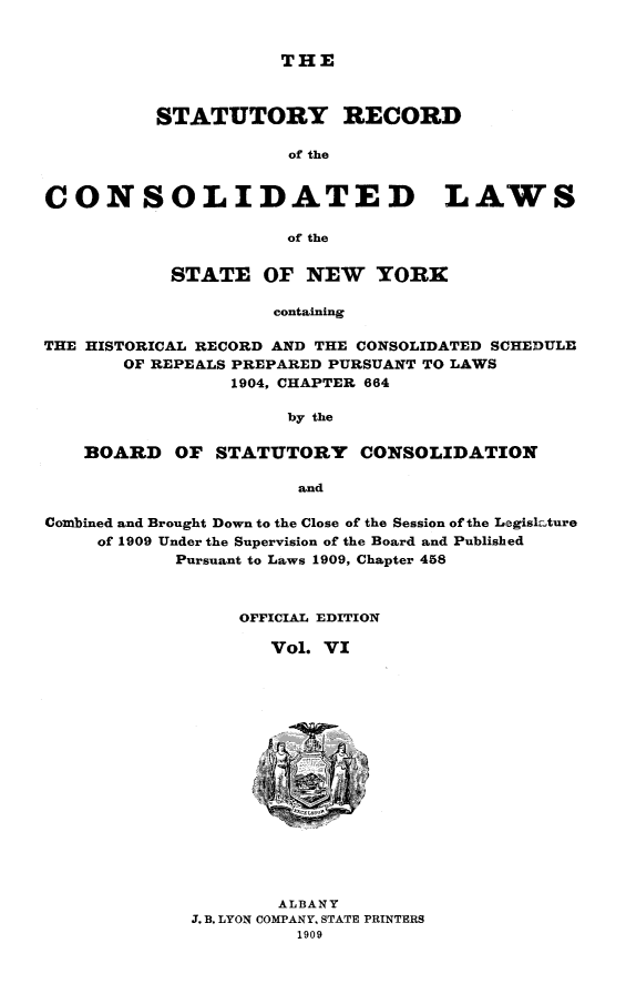 handle is hein.nysstatutes/clsny0006 and id is 1 raw text is: THE

STATUTORY RECORD
of the
CONSOLIDATED LAWS
of the
STATE OF NEW YORK
containing
THE HISTORICAL RECORD AND THE CONSOLIDATED SCHEDULE
OF REPEALS PREPARED PURSUANT TO LAWS
1904, CHAPTER 664
by the
BOARD OF STATUTORY CONSOLIDATION
and
Combined and Brought Down to the Close of the Session of the L-egisk ure
of 1909 Under the Supervision of the Board and Published
Pursuant to Laws 1909, Chapter 458

OFFICIAL EDITION
Vol. VI
ALBANY
J. B. LYON COMPANY, STATE PRINTERS
1909


