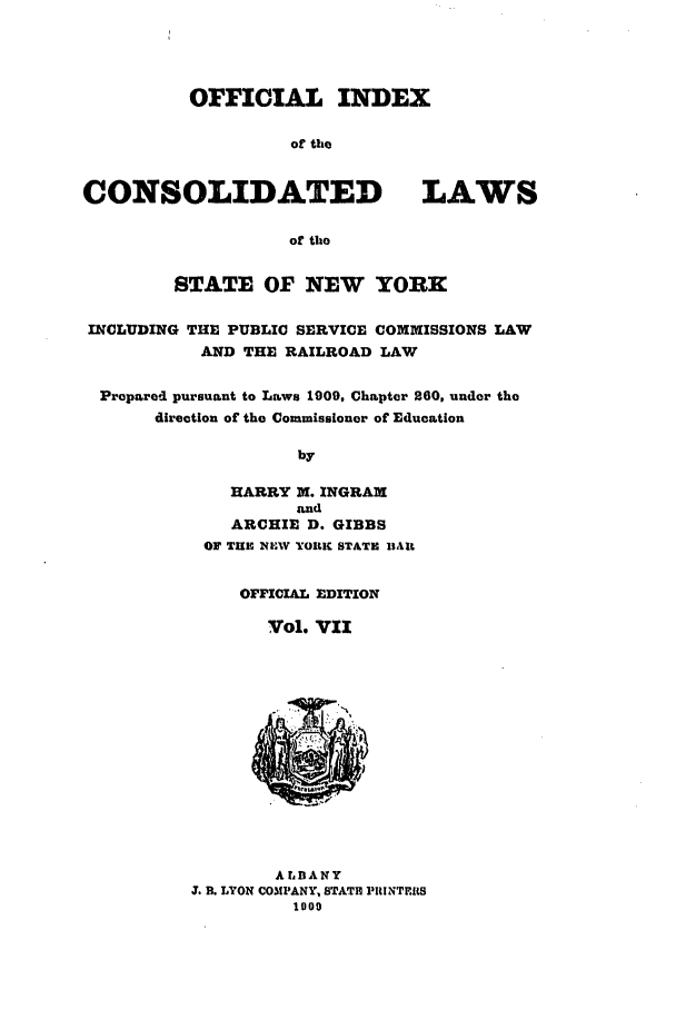 handle is hein.nysstatutes/clsny0007 and id is 1 raw text is: OFFICIAL INDEX
of the
CONSOLIDATED LAWS
of the
STATE OF NEW YORK
INCLUDING THE PUBLIC SERVICE COMMISSIONS LAW
AND THE RAILROAD LAW
Propared pursuant to Laws 1909, Chapter 260, under the
direction of the Commissioner of Education
by
HARRY M. INGRAM
and
ARCHIE D. GIBBS
OF TIE NI,.W YOIUK STATH llAlt
OrFICIAL EDITION
Vol. VII
ALD ANY
J. B. LYON COMPANY, STATE PRINTERS
1009


