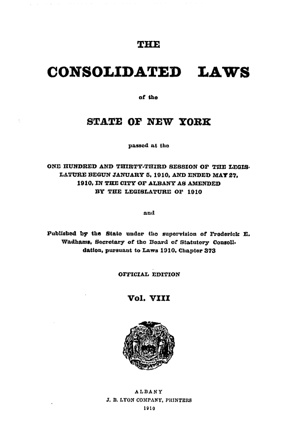 handle is hein.nysstatutes/clsny0008 and id is 1 raw text is: THE
CONSOLIDATED LAWS
of the
STATE OF NEW YORK
passed at the
ONE HUNDRED AND THIRTY-THIRD SESSION OF THE LEGIS
LATURE BEGUN JANUARY 5, 1910, AND ENDED MAT 27,
1910, IN THE CITY OF ALBANY AS AMENDED
BY THE LEGISLATURE OF 1910
and
PubUshed by the State under the supervision of Frederick E.
Wadhune. Secretary of the Board of Statutory ConsoU.
dation, pursuant to Laws 1910. Chapter 373

OFFICIAL EDITION
Vol. VIII

ALDANY
J. D. LYON COMPANY, PRINTERS
1910


