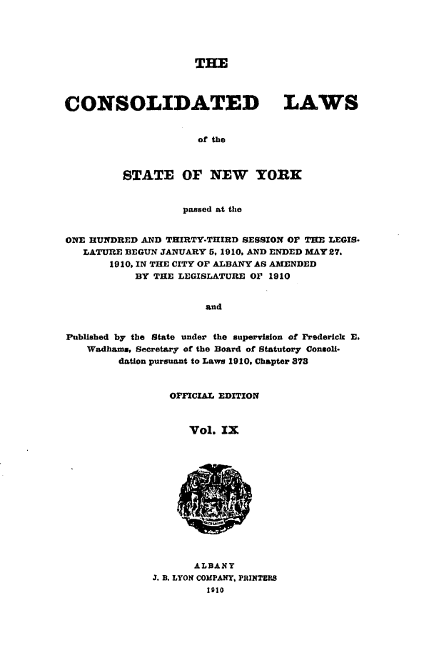 handle is hein.nysstatutes/clsny0009 and id is 1 raw text is: THE
CONSOLIDATED LAWS
of the
STATE OF NEW YORK
passed at the
ONE HUNDRED AND THIRTY-THIRD SESSION OF THE LEGIS-
LATURE BEGUN JANUARY 5, 1910, AND ENDED MAY 27.
1910, IN THE CITY OF ALBANY AS AMENDED
BY THE LEGISLATURE OF 1910
and
Published by the State under the supervision of Frederick E.
Wadhams, Secretary of the Board of Statutory Connoli-
dation pursuant to Laws 1910, Chapter 373

OFFICIAL EDITION
Vol. IX

ALBANY
J. B. LYON COMPANY, PRINThI
1910



