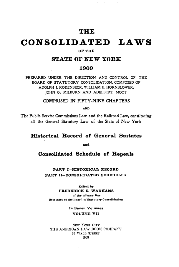 handle is hein.nysstatutes/clsnywfe0007 and id is 1 raw text is: THE
CONSOLIDATED LAWS
OF THE
STATE OF NEW YORK
1909
PREPARED UNDER THE DIRECTION AND CONTROL OF THE
BOARD OF STATUTORY CONSOLIDATION, COMPOSED OF
ADOLPH J. RODENBECK, WILLIAM B. HORNBLOWER,
JOHN G. MILBURN AND ADELBERT MOOT
COMPRISED IN FIFTY-NINE CHAPTERS
AND
The Public Servi:e Commissions Law and the Railroad Law, constituting
all the Gcncral Statutory Law of the State of New York
Historical Record of General Statutes
and
Consolidated Schedule of Repeals
PART I-HISTORICAL RECORD
PART 11-CONSOLIDATED SCHEDULES
Edited by
FREDERICK E. WADHAMS
of the Albany liar
Secretary ofthe Iloard of Statutory Cosolidatlon
In Seven Volumes
VOLUME VII
NEW YOKn CITY
THE AMERICAN LAW BOOK COMPANY
00 W.kLL STREET
1900


