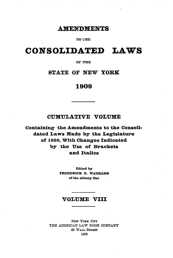 handle is hein.nysstatutes/clsnywfe0008 and id is 1 raw text is: AMENDMENTS
TO !'HE
CONSOLIDATED      LAWS
OF THE

STATE OF NEW YORK
1909

CUMULATIVE VOLUME

Containing the Amendments to the Consoli-
dated Laws Made by the Legislature
of 1909, With Changes Indicated
by the Use of Brackets
and Italics
Edited by
FREDERICK E. WADHAMS
of tho Albany Bar
VOLUME VIII
NEW Yox CITY
THE AMERICAN LAW BOOK COMPANY
60 WALL STREET
1909


