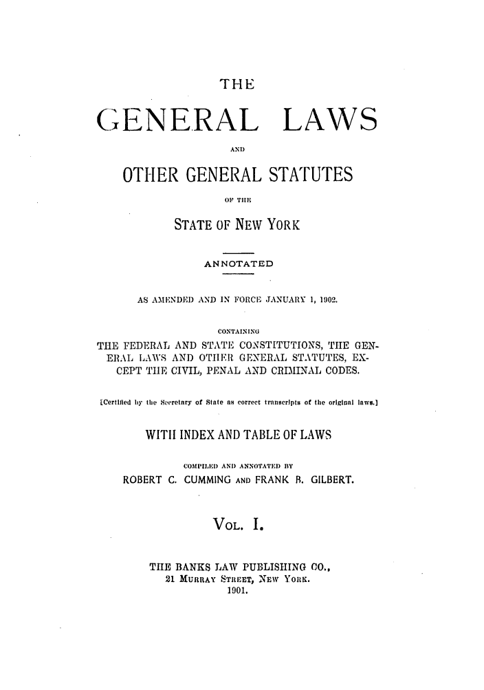 handle is hein.nysstatutes/cugglo0001 and id is 1 raw text is: THE

GENERAL LAWS
AND)
OTHER GENERAL STATUTES
OF TIE
STATE OF NEW YORK
ANNOTATED
AS AMENDED AND IN FORCIE JANUARY 1, 1902.
CONTAINING
THE FEDERAL AND STATE CONSTITUTIONS, TlE GEN-
ERAL LAWS AND OTHERI GENERAL STATUTES, EX-
CEPT TiE CIVIL, PENAL AND CRIMINAL CODES.
[Certified by the Seretary of State as correct transcripts of tile original laws.]
WlTII INDEX AND TABLE OF LAWS
COMPILE ) AND ANNOTATED BY
ROBERT C. CUMMING AND FRANK B. GILBERT.
VOL. I.
THE BANKS LAW PUBLISHING CO.,
21 MURRAY STREET, NEW YORK.
1901.


