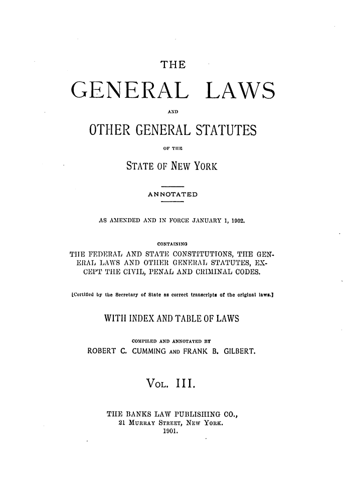 handle is hein.nysstatutes/cugglo0003 and id is 1 raw text is: THE
GENERAL LAWS
AND
OTHER GENERAL STATUTES
OF TII10
STATE OF NEW YORK
ANNOTATED
AS AMENDED AND IN FORCE JANUARY 1, 1002.
CONTAINING
TIE FEDERAL AND STATE CONSTITUTIONS, THE GEN.
ERAL LAWS AND OThIER GENERAL STATUTES, EX-
CEPT TIE CIVIL, PENAL AND CRMINAL CODES.
LCertifiled by the Secretary of State as correct transcripts of the original laws.]
WITH INDEX AND TABLE OF LAWS
COMPILED AND ANNOTATED BY
ROBERT C. CUMMING AND FRANK B. GILBERT.
VOL. III.
THE BANKS LAW PUBLISHING CO.,
21 MURRAY STREET, NLW YORK.
1901.


