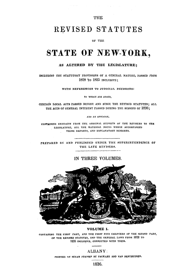 handle is hein.nysstatutes/dbsper0001 and id is 1 raw text is: REVISED STATUTES
oi TiI'
STATE OF NEW-YORK,
AS ALTERED        BY   TII   LEGISLATURE;
INCLUDING THEn STATUTOR1Y PROVISIONS OF A GENERAL NATURE, PASSED FROM
1828 -o 1835 INCLUSIVE;
WITIt REFERENCES TO JUDICIAL DECISIONS:
TO WlIlII A11 AIMED,
CERTAIN LOCAL ACTS PASSED BEFORE AND SINCE TIHE REVISED STATUTES; ALL
TIIE ACTS OF GENERAL INTEREST rASSED DURING THE SESSION OF 1830;
AND AN APPFNDIX,
CONTAINING EXTRACTS IFROM TIl; ORIGINAL IIIEI'OIITS OF TFLE RFEVISEIIS TO TITE
LEOISLATUREt ALL TIlE MATERIAL NOTES WIIICI ACCOMPANIED
TROSE IEIOITS, AND EXPLANATOILY REMARKS.

rREPARED BY AND

PUBLISIIED UNDER' TilE UI'RINTENDENCE OF
'rIlE LATE  REVISERS.

IN THREE VOLUMES.

VOLUME I.
CONTAINING TIE FIRST PAIT, AND TIlE FIRST FIVE CHAPTERS OF TIFF SECOND PART,
o TIlE RIEVISED STATUTES, AND TIlE GENERAL LAWS FR1OM 10  t) To
1835 INCLUSIVE, CONNECTEI) WITH THEM.
ALBANY:
PRINfErr, ON STFAM IIE9SES BY PACRARD AND VAN IIBNTIUMSSN.
1836,

THE



