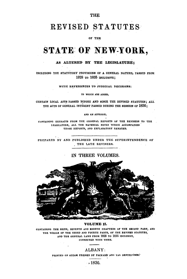 handle is hein.nysstatutes/dbsper0002 and id is 1 raw text is: THE

REVISED STATUTES
OF' THE
STATE: OF NEW-YORK,
AS ALTERED BY THE LEGISLATURE;
INCLUDING THE STATUTORY PROVISIONS OF A GENERAL NATURE, PASSED FRO0t
1828 TO 1835 INCLUSrV;
WIThi REFERENCES TO JUDICIAL DECISIONS:
TO WHICH ATR ADDED,
CERTAIN LOCAL AOTS PASSED BEFORE AND SINCE TIHE REVISED STATUTES; ALL
THE ACTS OF GENERAL INTEREST PASSED DURING THE SESSION OF 1830;
AND AN APPENDIX,
CONTAINING EXTRACTS FROM THE ORIGINAL REPORTS OF TilE REVISERS TO TIIE
LEGISLATURE, ALL THE MATERIAL NOTES WHICH! ACCOMPANIED
THOSE REPORTS, AND EXPLANATORY REMARKS.
PREPARED ISV AND PUBLISHED UNDER TIE SUPERINTENDENCE OF
TIlE LATE REVISERS.

IN THREE VOLUMES.

VOLUME II.
CONTAINING THE 511TIH, SEVENTH AND ZIGHTI! CHAPTERS OF THE SECOND PART, AND
TiE WHOLE OF THE THIRD AND FOURTH PARTS, OF THE REVISED STATUTES,
AND TilE GFNERAL LAWS FROM 1828 TO 1085 INCLUSIVE,
CONNECTED WVITIH THEM.

ALBANY:
PlNTED ON STEAM PRESSES BY PACHARb ANn VAN IIENTnUASf..N'
 .1 36.


