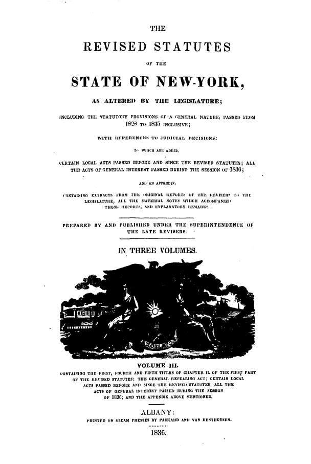 handle is hein.nysstatutes/dbsper0003 and id is 1 raw text is: TIlE
REVISED STATUTES
OF TI'E
STATE OF NEW-YORK,
AS ALTERED       BY  TIE   LEGISLATURE;
INCLUDING TIE STATUTORY PROVISIONS Or A  ENERAL NATURE, 'ASSIEDIIW1
1828 To 1835 INcLusiv.;
WITH IIEFERENCES TO JUDICIAL DECISIONS
To WHIICHI A111 ADDLED,
CERTAIN LOCAL ACTS PASSED BEFORE AND SINCE THE REVISED STATUTES; ALL
TIlE ACTS OF GENERAL INTEREST PASSED DURING TILE SESSION OF 1836;
AND) AN APPENIDIX,
IONTAINING EXILACTh ILOM rile ORIGINAL, ILEPIlrTs or Tilt. IEISEIsR  r)o TI:
LEGISLATURE, AL TIlE MATERIAL NOTES WHICH ACCOMPANIEI'
TrlOSE REPORTS, AND EXPLANATORY REMARKS.
PREPARED BY AND PUILISlIED UNDER TIlE SUPERINTENDENCE OF
TIHE LATE REVISERS.

IN THREE VOLUMES.

VOLUME llI.
tONTAINING TIE FIRST, FOURTI AND FIFTH TITLES OF CIhAPIrEII 11. OF TIlE FIRST PART
OF TIlE REVISED STATUTES; TIlE GENERAL REPEALING ACT; CERTAIN LOCAL
ACTS PASSED REFORE AND SINCE TILE REVISED STATUTES; ALL TILE
ACTS OF GENERAL INTEREST PASSED DURING TIE SESSION
OF 1836; AND TILE APPENDIX ABOVE MENTIONED.

ALBANY:
PRINTEDI ON STEAM PRESSES BIY PACKAID AND VAN IIENTIIUYSEN.
,6.........
1,936.


