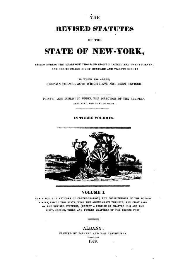 handle is hein.nysstatutes/dbutsr0001 and id is 1 raw text is: +IE
REVISED STATUTES
OF THE
STATE OF NEW-YORK,
PASSED DURING THE YEARS ONE THIOUSAND EIGIHT HUNDRED AND TWENTY-EVEtN.
AND ONE THOUSAND EIGHT HUNDRED AND TWENTY-EIGIIT:
TO WIIICII ARE ADDED,
CERTAIN FORMER ACTS WHICH HAVE NOT BEEN REVISED
PRINTED AND PUBLISIIED UNDER TIlE DIRECTION OF TIlE IIEVIEIS,
APPOINTED FOR THAT PURPOSE.
IN THREE VOLUMES.

VOLUME I.
CONTAINING TIlE ARTICLES OF CONFEDER4TION; TInE CONSTITUTIONS OF TIHE UNITKI)
.irATES, AND OF THIS STATE, WITH TIHE AMENDMENTS TIIERETO; THE FIRST PART
OF THE REVISED STATUTES, (EXCEPT A PORTION OF CIIAPTFR II.;) AND THE
FIIIST, SECOND, TIIRD AND FOURTIH CHAPTERS OF TIlE SECOND PART.
ALBANY:
PRINTED lY PACKARD AND VAN nENTIUYSPEN.
1829.


