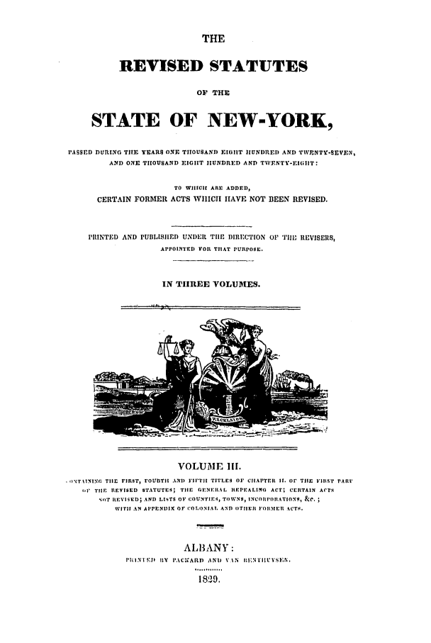handle is hein.nysstatutes/dbutsr0003 and id is 1 raw text is: THE

REVISED STATUTES
OF THE
STATE OF NEW-YORK,
PASSED DURING THE YEARS ONE THOUSAND EIGIIT 1IUNDRED AND TWNTY-SEVEN,
AND ONE THOUSAND EIGHT HUNDRED AND TWENTI-EI(;IIT:
TO WIIICIH ARE ADDED,
CERTAIN FORMER ACTS WHICH HAVE NOT BEEN REVISED.
PITNTED AND PUBLIS11ED UNDER TIlE DIRECTION O TIl1 REVISER1S,
APPOINTED FOIl THAT PURPOSE.
IN TlIREE VOLUMES.

VOLUME Ill.
oN;T %INING TIlE FIRST, FOURT.I AND FIrTI TITLES OF CHAPTER II. Or TIlE FIRST PART
1i TIlE REVISED STATUTES; TIlE GENERAL IIEPEALING ACT; CERTAIN ACTS
NOT IEVISED; AND LISTS OF COUNTIEi, TOWNS, INCOI'PO RATIONS, &C.
WITH AN APPENDIX OF COLONIAL AND OTIEII FORMER ACTS.
ALBANY:
EINTI !;hl I1Y  I'ACINAItD  ANI VAN  I|,N[IIUESEN,
.. .. .....
18019.


