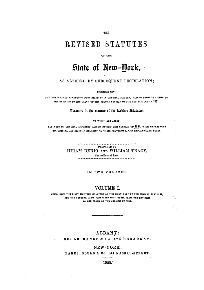 handle is hein.nysstatutes/detrsny0001 and id is 1 raw text is: TII

REVISED STATUTES
OF THE
Stat of Nv- iok,

AS ALTERED BY SUBSEQUENT LEGISLATION;
TOGETIER WITH
TIlE UNREPEALED STATUTORY PROVISIONS OF A GENERAL NATURE, PASSED FRO'M THE TIME O
THE REVISION TO THE CLOSE OP THE SECOND SESSION OF TUE LEaISLATURn' IN 1851,
e augc In tbj manner of tbc urbucb £ttutco.
TO WHICH AS ADDED,
ALL ACTS OF GENERAL INTEREST PASSED DURING THE SESSION OF 1852 WITH REFERENCES
TO JUDICIAL DECISIONS IN RELATION TO THEIR PROVISIONS, AND EXPLANATORY NOTES.
PREPARED BY
HIRAM DENIO AND WILLIAM TRACY,
Counsellors at Law.
IN TWO VOLUMES.
VOLUME I.
CONTAINING TIHE FIRST EIIITEEN CHAPTERS OF TIS FIRST PART OP THU REVISED STATUTES9
AND TE GENERAL LAWS CONNECTED WITII THEM, PROM THE REVISION
TO TIE CLOSE OF THB SESSION OF 1851.
ALBANY:
GOULD, BANKS & Co. 476 BROADWAY.
NEW-YORK:
BANKS, GOULD & Co. 144 NASSAU-STREET.
1852.


