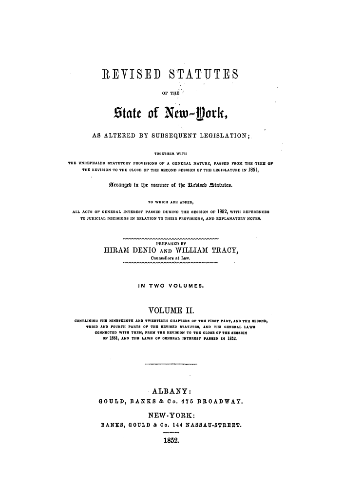 handle is hein.nysstatutes/detrsny0002 and id is 1 raw text is: REVISED STATUTES
OF TILE.
Statc of Na)- Lork,

AS ALTERED BY SUBSEQUENT LEGISLATION;
TOGEThInR WITH
THE UNREPEALED STATUTORY PROVISIONS OF A GENERAL NATURI, PASSED FROM THE TIME OF
THE REVISION TO THE CLOSE OF THE SECOND SESSION OF THE LEGISLATURE IN 1851,
arrafclb (It tjc  ulannev of tJc 11c6fce .Statutco.
TO WHICH ARE ADDED,
ALL ACT$ OF GENERAL INTEREST PASSED DURING THE SESSION Or 1852, WITH REFERENCES
TO JUDICIAL DECISIONS IN RELATION TO THIEIR PROVISIONS, AND EXPLANATORY NOTES.
PREPAIRED IIY
HIRtAM DENIO AND WILLIAM TRACY,
Counnullorm at Law.
IN TWO VOLUMES.
VOLUME Il.
CONTAININO THE NINETERNTH AND TWENTIET CIIAPTERS OF THE FIRST PART, AND TIlH SECOND,
THIRD AND FOURTH PARTS OF THE REVISED STATUTES, AND TIle GENERAL LAWS
CONNECTED WITIH THEM, PROM TIle REVISION TO TIHE CLOSE OF TIlE SESSION
OF 1851, AND TIl LAWS OF GENERAL INTEREST PASSED IN 1852.
ALBANY:
GOULD, BANKS & Co. 476 BROADWAY.
NEW-YORK:
BANNS, GOULD & Co. 144 NASSAU-STREET.

1852.


