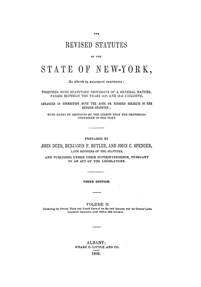 handle is hein.nysstatutes/dubusny0002 and id is 1 raw text is: THZ
REVISED STATUTES
OF THE
STATE OF NEW-YORK,
& 1  lcvcb bu  zteunrlull cinactm nts
TOGETHER WITII sTATUTORY PROVISIONS OF A GENERAL NATURE,
PASSED BETWEEN TIlE YEARS 1P2Q AND 1845 INCLUSIVE,
ARRANGED IN CONNECTION VITII TIHE SAME OR KINDRED SUBJECTS IN THE
REVISED STATUTES ;
WITIH NOTES OF D)ECISIOfNS BY TIHE COURTS UPON TIlE PROVISIONS
CONTAINED IN TIE TEXT.
PREPARED 3Y
JOHN DUEII, BENJAMIN F. BUTLER, AND JOHN C. SPENGER,
LATE REVISERS OF TilE STATUTES,
AND PUBLISHED UNDER THEIR SUPERINTENDENCE, PURSUANT
TO AN ACT OF TIE LEGISLATURE,
TI-4RD EDITION.
VOLUME I[.
Containing the Second, Third and Fourth Parts of the Re.ised Statutes, and the Geteral Laws
counected therewtth, from  IM52  to 145 inclusive.
ALBANY:
WEARE C. LITTLE AND CO.
1846.



